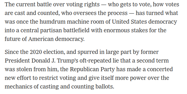 The current battle over voting rights — who gets to vote, how votes are cast and counted, who oversees the process — has turned what was once the humdrum machine room of United States democracy into a central partisan battlefield with enormous stakes for the future of American democracy. Since the 2020 election, and spurred in large part by former President Donald J. Trump’s oft-repeated lie that a second term was stolen from him, the Republican Party has made a concerted new effort to restrict voting and give itself more power over the mechanics of casting and counting ballots.
